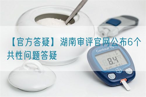 【官方答疑】湖南審評官網公布6個共性問題答疑(圖1)