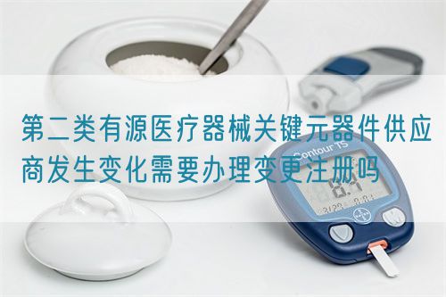 第二類有源醫(yī)療器械關(guān)鍵元器件供應商發(fā)生變化需要辦理變更注冊嗎(圖1)
