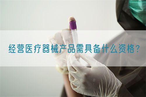 經(jīng)營醫(yī)療器械產(chǎn)品需具備什么資格？(圖1)