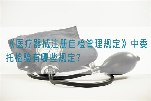《醫(yī)療器械注冊(cè)自檢管理規(guī)定》中委托檢驗(yàn)有哪些規(guī)定？(圖1)