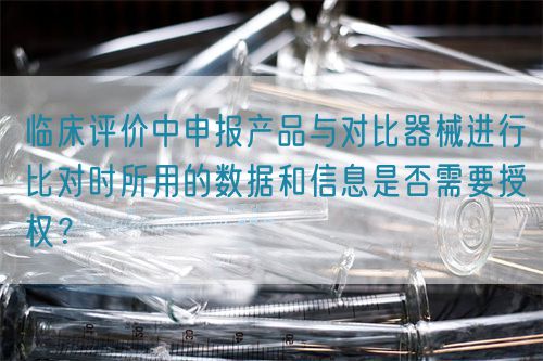 臨床評價中申報產(chǎn)品與對比器械進行比對時所用的數(shù)據(jù)和信息是否需要授權(quán)？(圖1)