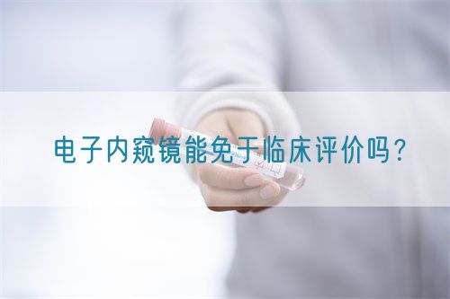 電子內(nèi)窺鏡能免于臨床評價(jià)嗎？(圖1)