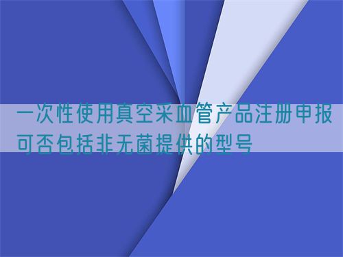 一次性使用真空采血管產(chǎn)品注冊(cè)申報(bào)可否包括非無(wú)菌提供的型號(hào)(圖1)