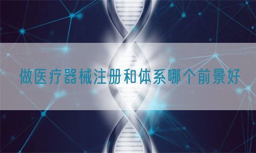 做醫(yī)療器械注冊(cè)和體系哪個(gè)前景好(圖1)