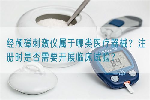 經(jīng)顱磁刺激儀屬于哪類醫(yī)療器械？注冊時是否需要開展臨床試驗？(圖1)