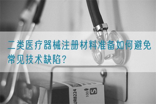 二類醫(yī)療器械注冊材料準(zhǔn)備如何避免常見技術(shù)缺陷？(圖1)