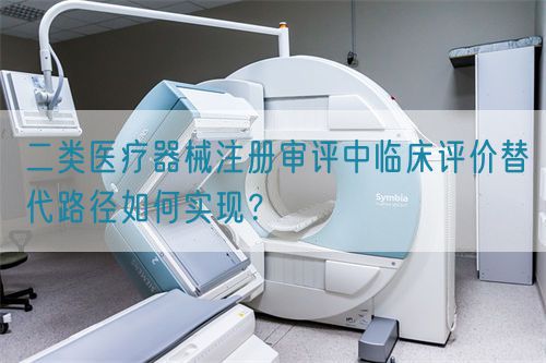 二類醫(yī)療器械注冊審評中臨床評價替代路徑如何實現(xiàn)？(圖1)
