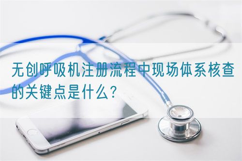 無創(chuàng)呼吸機(jī)注冊(cè)流程中現(xiàn)場(chǎng)體系核查的關(guān)鍵點(diǎn)是什么？(圖1)